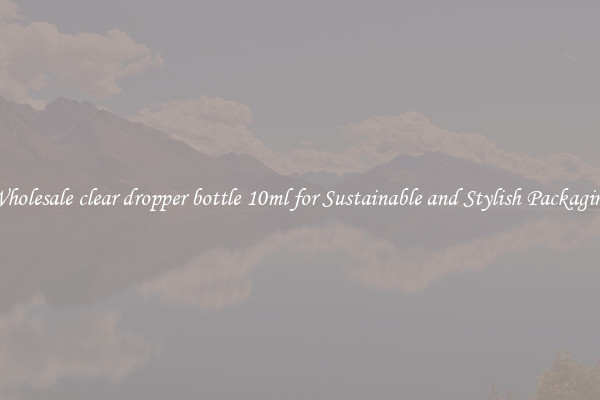 Wholesale clear dropper bottle 10ml for Sustainable and Stylish Packaging