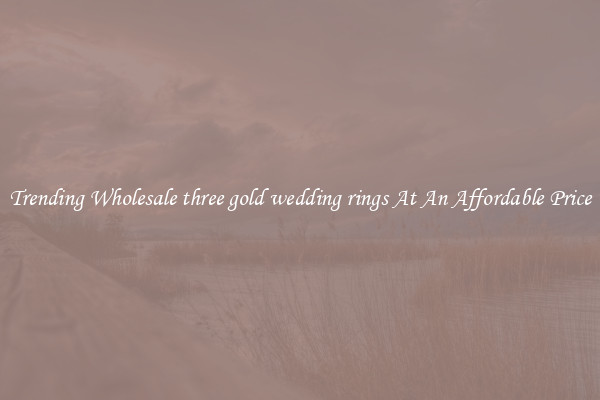 Trending Wholesale three gold wedding rings At An Affordable Price